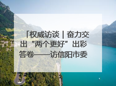 权威访谈｜奋力交出“两个更好”出彩答卷——访信阳市委书记蔡松涛