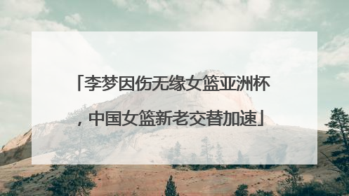 李梦因伤无缘女篮亚洲杯，中国女篮新老交替加速