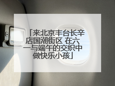 来北京丰台长辛店国潮街区 在六一与端午的交织中做快乐小孩