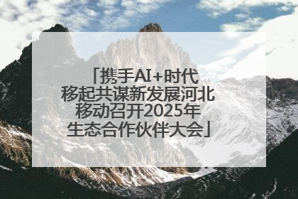 携手AI+时代 移起共谋新发展河北移动召开2025年生态合作伙伴大会