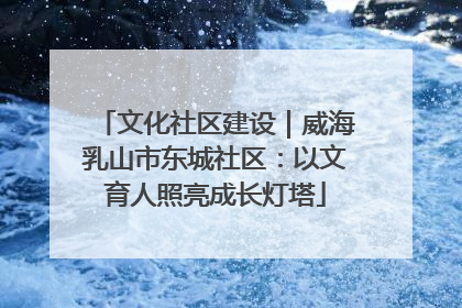 文化社区建设｜威海乳山市东城社区：以文育人照亮成长灯塔