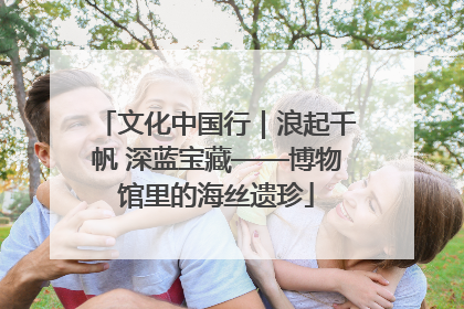 文化中国行｜浪起千帆 深蓝宝藏——博物馆里的海丝遗珍