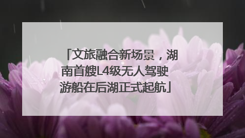 文旅融合新场景，湖南首艘L4级无人驾驶游船在后湖正式起航