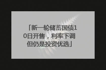 新一轮储蓄国债10日开售，利率下调但仍是投资优选