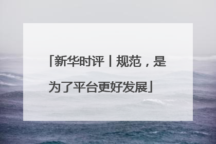 新华时评丨规范，是为了平台更好发展