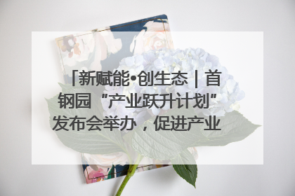 新赋能•创生态｜首钢园“产业跃升计划”发布会举办，促进产业合作交流走深走实