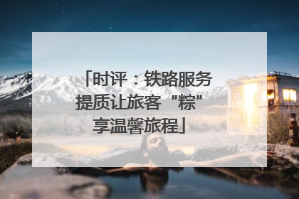 时评：铁路服务提质让旅客“粽”享温馨旅程