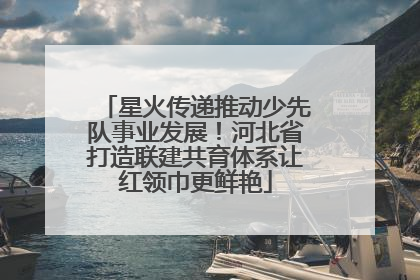 星火传递推动少先队事业发展！河北省打造联建共育体系让红领巾更鲜艳