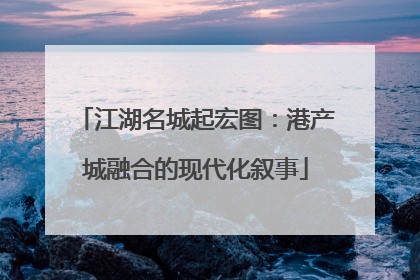 江湖名城起宏图：港产城融合的现代化叙事