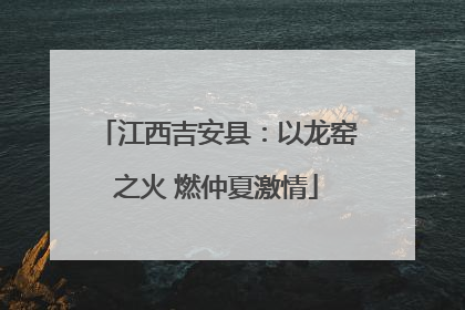 江西吉安县：以龙窑之火 燃仲夏激情