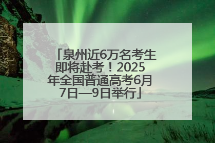 泉州近6万名考生即将赴考！2025年全国普通高考6月7日—9日举行