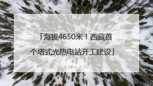 海拔4650米！西藏首个塔式光热电站开工建设