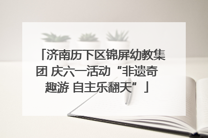 济南历下区锦屏幼教集团 庆六一活动“非遗奇趣游 自主乐翻天”