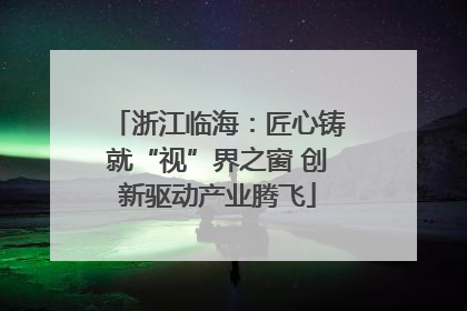 浙江临海：匠心铸就“视”界之窗 创新驱动产业腾飞