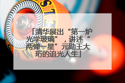 清华展出“第一炉光学玻璃”，讲述“两弹一星”元勋王大珩的追光人生