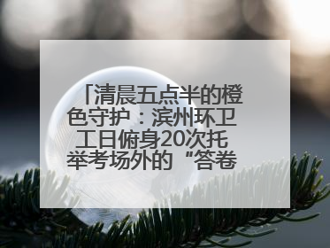 清晨五点半的橙色守护：滨州环卫工日俯身20次托举考场外的“答卷尊严”
