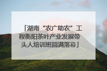 湖南“农广助农”工程衡阳茶叶产业发展带头人培训班圆满落幕