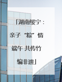 湖南绥宁：亲子“粽”情端午 共传竹编非遗