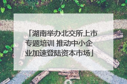湖南举办北交所上市专题培训 推动中小企业加速登陆资本市场