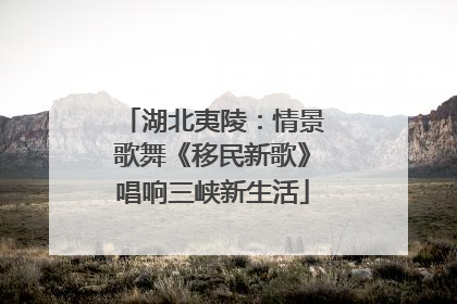 湖北夷陵：情景歌舞《移民新歌》唱响三峡新生活