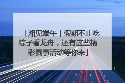 湘见端午｜假期不止吃粽子看龙舟，还有这些精彩赛事活动等你来