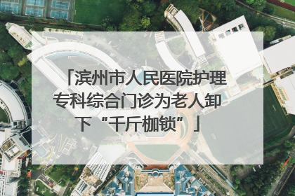 滨州市人民医院护理专科综合门诊为老人卸下“千斤枷锁”