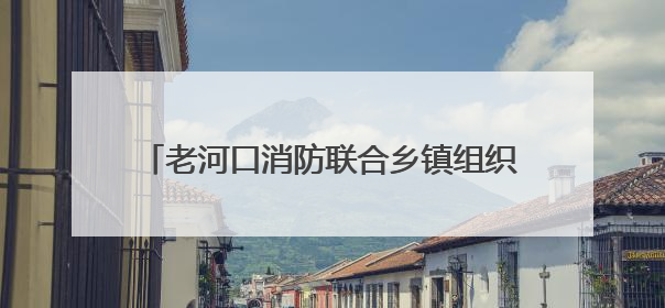老河口消防联合乡镇组织开展消防培训暨演练活动