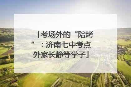 考场外的“陪烤”：济南七中考点外家长静等学子
