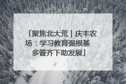 聚焦北大荒｜庆丰农场：学习教育强根基 多管齐下助发展