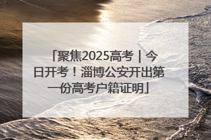 聚焦2025高考｜今日开考！淄博公安开出第一份高考户籍证明