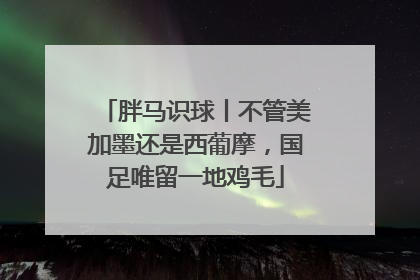 胖马识球丨不管美加墨还是西葡摩，国足唯留一地鸡毛