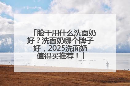 脸干用什么洗面奶好？洗面奶哪个牌子好，2025洗面奶值得买推荐！