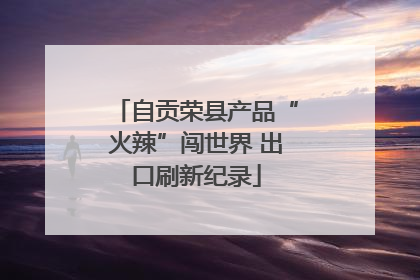 自贡荣县产品“火辣”闯世界 出口刷新纪录