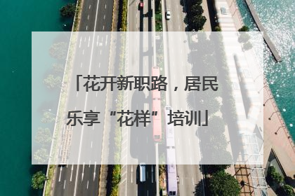 花开新职路，居民乐享“花样”培训