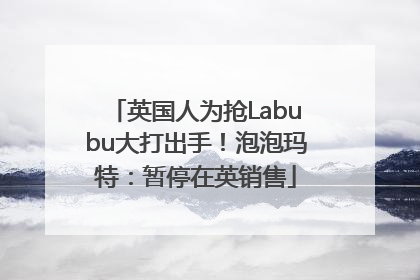 英国人为抢Labubu大打出手！泡泡玛特：暂停在英销售