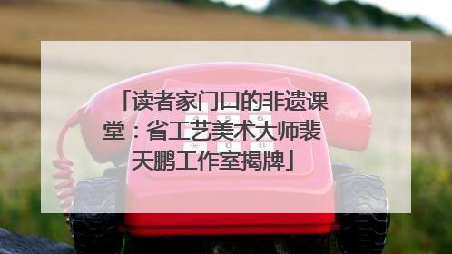 读者家门口的非遗课堂：省工艺美术大师裴天鹏工作室揭牌