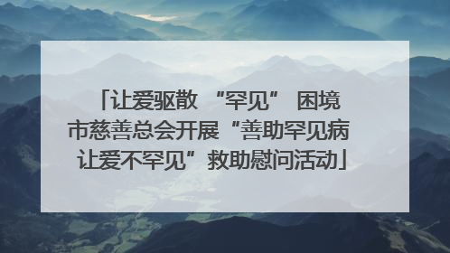 让爱驱散 “罕见” 困境 市慈善总会开展“善助罕见病 让爱不罕见”救助慰问活动