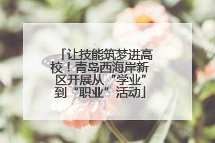 让技能筑梦进高校！青岛西海岸新区开展从“学业”到“职业”活动