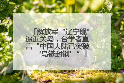 解放军“辽宁舰”逼近关岛，台学者直言“中国大陆已突破‘岛链封锁’”