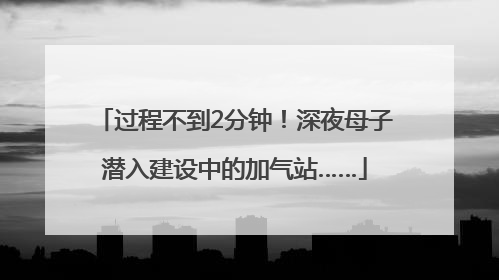 过程不到2分钟！深夜母子潜入建设中的加气站……