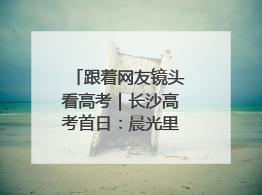 跟着网友镜头看高考｜长沙高考首日：晨光里的奔赴与守望