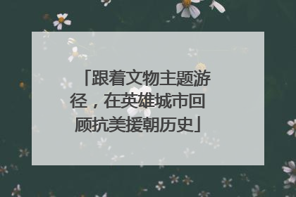 跟着文物主题游径，在英雄城市回顾抗美援朝历史