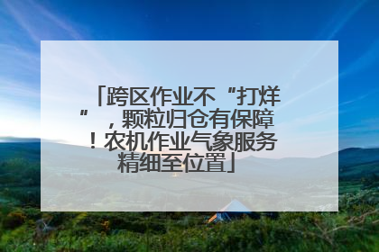 跨区作业不“打烊”，颗粒归仓有保障！农机作业气象服务精细至位置