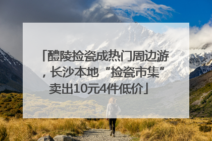 醴陵捡瓷成热门周边游，长沙本地“捡瓷市集”卖出10元4件低价