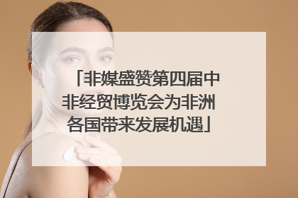 非媒盛赞第四届中非经贸博览会为非洲各国带来发展机遇