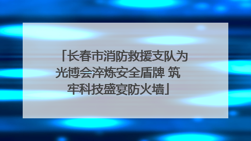 长春市消防救援支队为光博会淬炼安全盾牌 筑牢科技盛宴防火墙