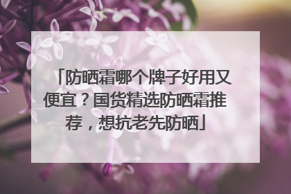 防晒霜哪个牌子好用又便宜？国货精选防晒霜推荐，想抗老先防晒