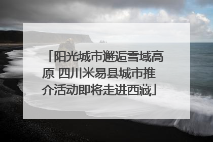 阳光城市邂逅雪域高原 四川米易县城市推介活动即将走进西藏