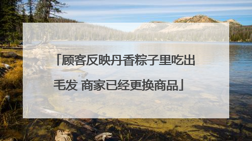 顾客反映丹香粽子里吃出毛发 商家已经更换商品
