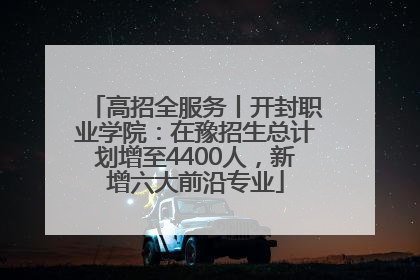 高招全服务丨开封职业学院：在豫招生总计划增至4400人，新增六大前沿专业